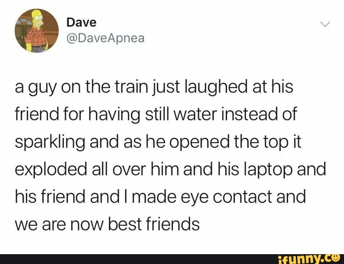 a guy on the train just laughed at his
friend for having still water instead of
sparkling and as he opened the top it
exploded all over him and his laptop and
his friend and I made eye contact and
we are now best friends