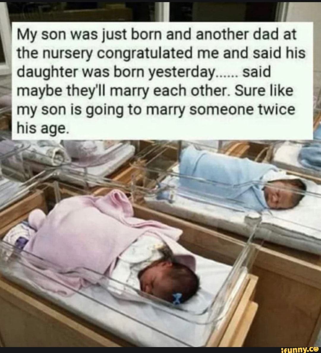 My son was just born and another dad at the nursery congratulated me and said his daughter was born yesterday...... said maybe they'll marry each other. Sure like my son is going to marry someone twice I his age.