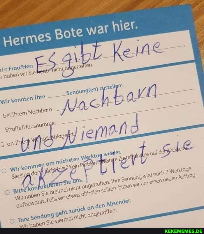 wir Sie Aichtal etrofien.
ch
Herme
haben
Wir konnten Ihre
bei Ihrem Nachbarn
Straße lhausnum! ei
wir komme! om nächsten
Sie dar
Werktage
Sie Si girte kon aktl je uns.
Wir hab jedt nt. Fall drei nicht etwas angetroften' obholen Ihre Se 'adung ,bitten wird um noch einen neuen au nt. Fall etwas obholen sollten, en ,bitten WIT um einen neuen 'n Auftiag: en
m Ihre Sendung ng geht ück an nicht de! sormal nich getroften