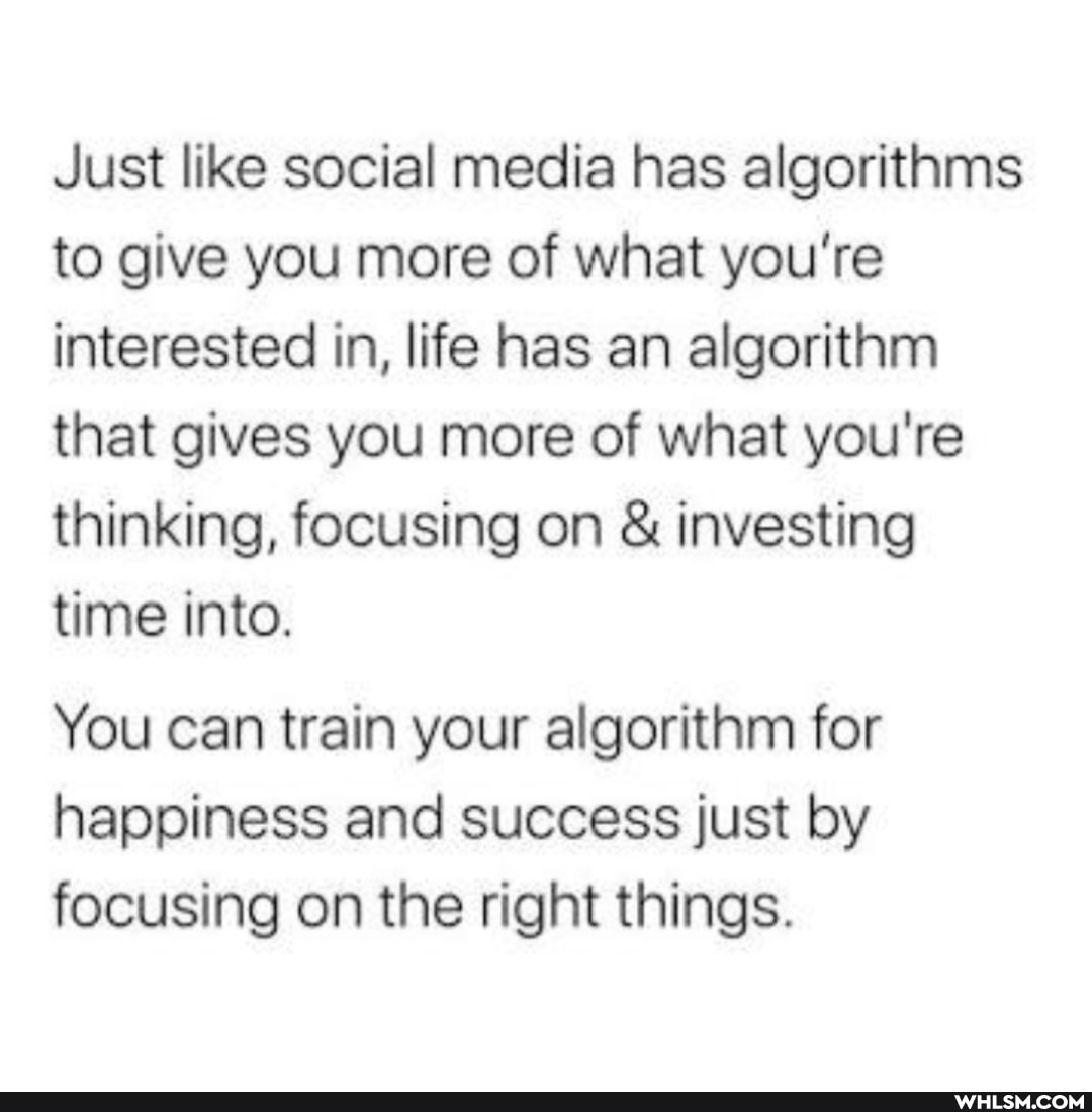 Just like social media has algorithms to give you more of what you're interested in, life has an algorithm that gives you more of what you're thinking, focusing on & investing time into.
You can train your algorithm for happiness and success just by focusing on the right things.