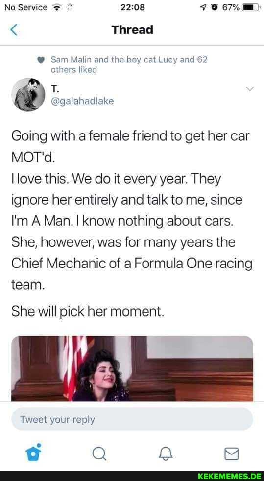 No
< Thread
Sam Malin and the boy cat Lucy and 62 others liked
Going with a female friend to get her car
MOT.
love this. We do it every year. They ignore her entirely and talk to me, since
I'm A Man. I know nothing about cars.
She, however, was for many years the
Chief Mechanic of a Formula One racing team.
She will pick her moment.
Tweet your reply
fop Q a
