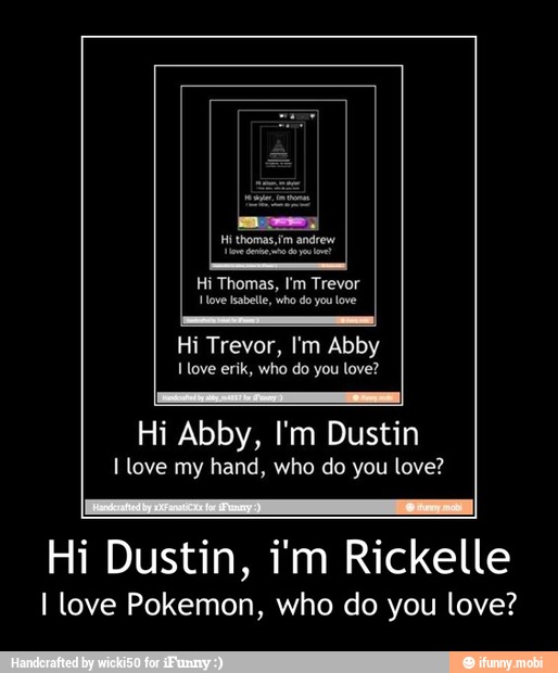 Hi Abby, I'm Dustin
I love my hand, who do you love?
Hi Dustin, i'm Rickelle
I love Pokemon, who do you love? - Hi Dustin, i'm Rickelle
I love Pokemon, who do you love?