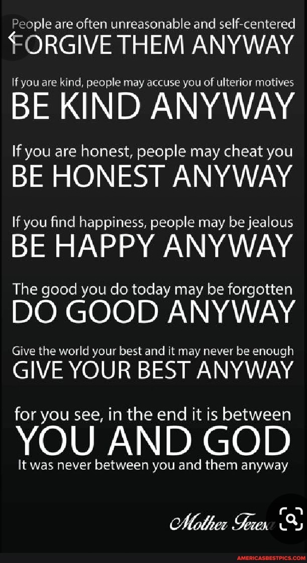 People are often unreasonable and self-centered
FORGIVE THEM ANYWAY
If you are kind, people may accuse you of ulterior motives
BE KIND ANYWAY
If you are honest, people may cheat you
BE HONEST ANYWAY
If you find happiness, people may be jealous
BE HAPPY ANYWAY
The good you do today may be forgotten
DO GOOD ANYWAY
Give the world your best and it may never be enough
GIVE YOUR BEST ANYWAY for you see, in the end it is between
YOU AND GOD
It was never between you and them anyway
Mother