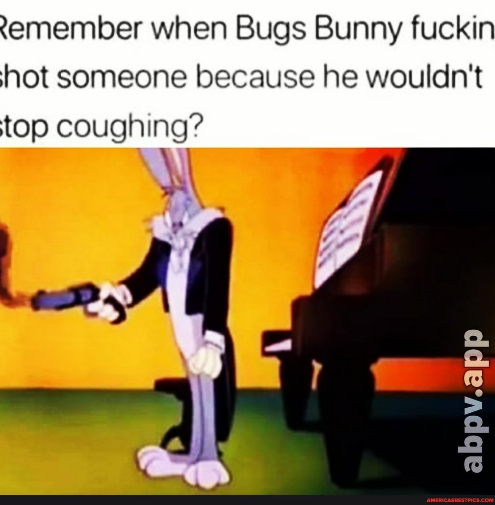 emember when Bugs Bunny fuckin hot someone because he wouldn't top coughing?