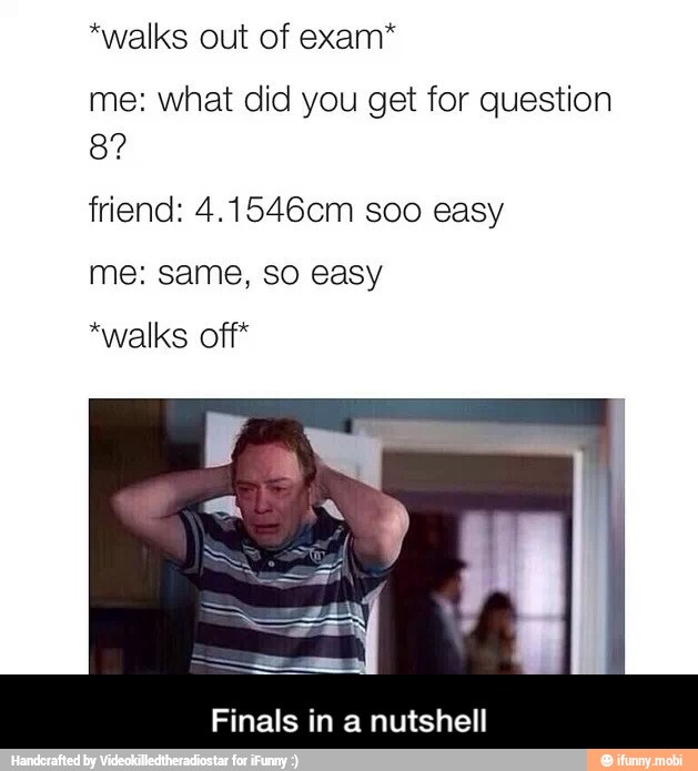 *walks out of exam*
me: what did you get for question
friend: 4.1546cm soo easy
me: same, so easy
*walks off*
Finals in a nutshell - Finals in a nutshell