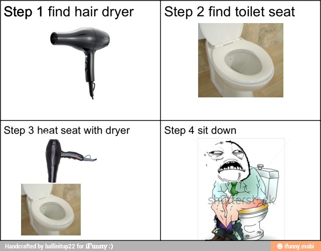 Step 1 find hair dryer Step 2 find toilet seat
Step 3 heat seat with dryer Step 4 sit down