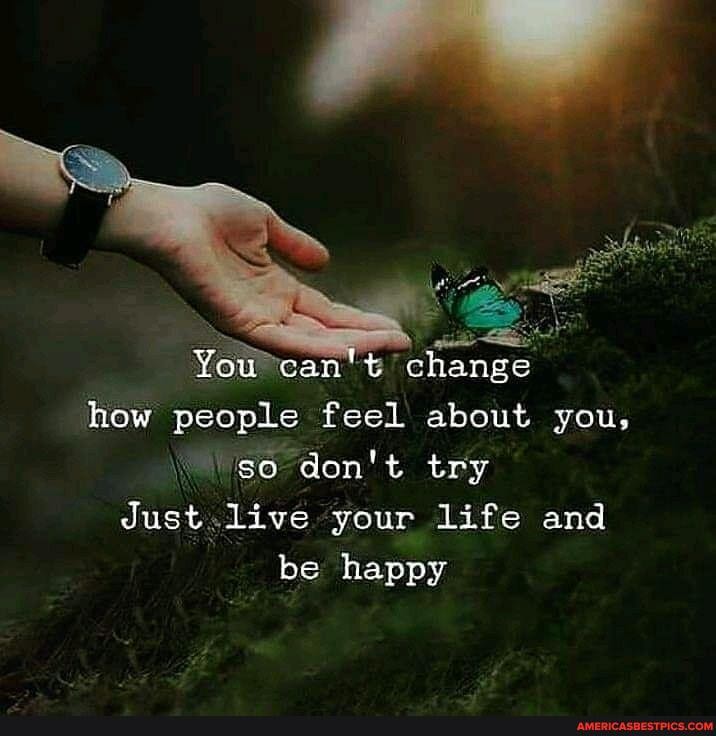 You can't change how people feel about you, go don't try
Just live your life and
be happy