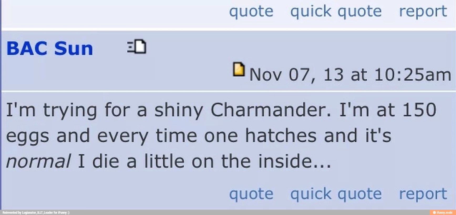 DO Nov 07, 13 at 10:25am
I'm trying for a shiny Charmander. I'm at 150
eggs and every time one hatches and it's
normal I die a little on the inside...