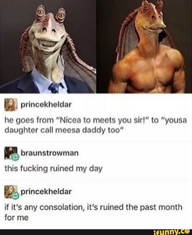 he goes from "Nicea to meets you sir!" to "yousa
daughter call meesa daddy too"
Pp braunstrowman
this fucking ruined my day
Re, princekheldar
if it's any consolation, it's ruined the past month
for me