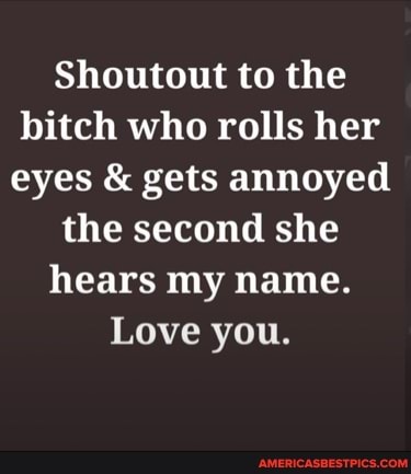 Shoutout to the bitch who rolls her eyes & gets annoyed the second she hears my name.
Love you.