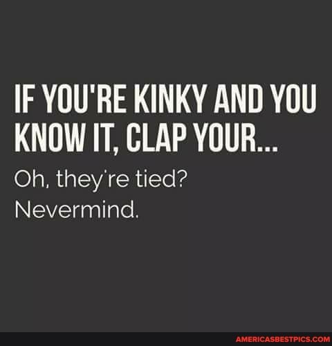 IF YOU'RE KINKY AND YOU KNOW IT, CLAP YOUR...
Oh, they're tied?
Nevermind.