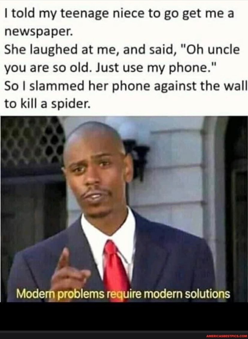 I told my teenage niece to go get me
newspaper.
She laughed at me, and said, "Oh uncle you are so old. Just use my phone."
So I slammed her phone against the wall to kill a spider.
Modern problems require modern solutions