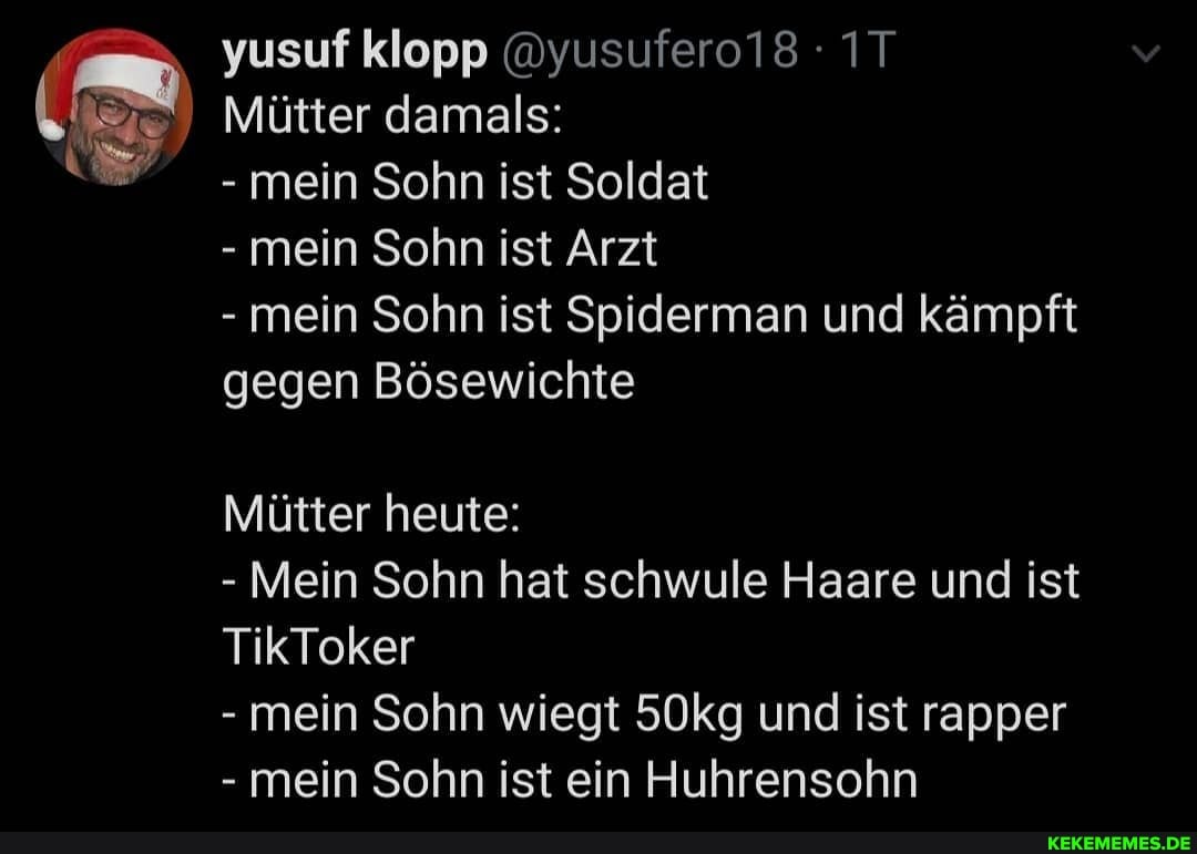 yusuf klopp @yusufero18 - IT v
Mütter damals:
mein Sohn ist Soldat
- mein Sohn ist Arzt
- mein Sohn ist Spiderman und kämpft gegen Bösewichte
Mütter heute:
- Mein Sohn hat schwule Haare und ist
TikToker
- mein Sohn wiegt 50kg und ist rapper
- mein Sohn ist ein Huhrensohn