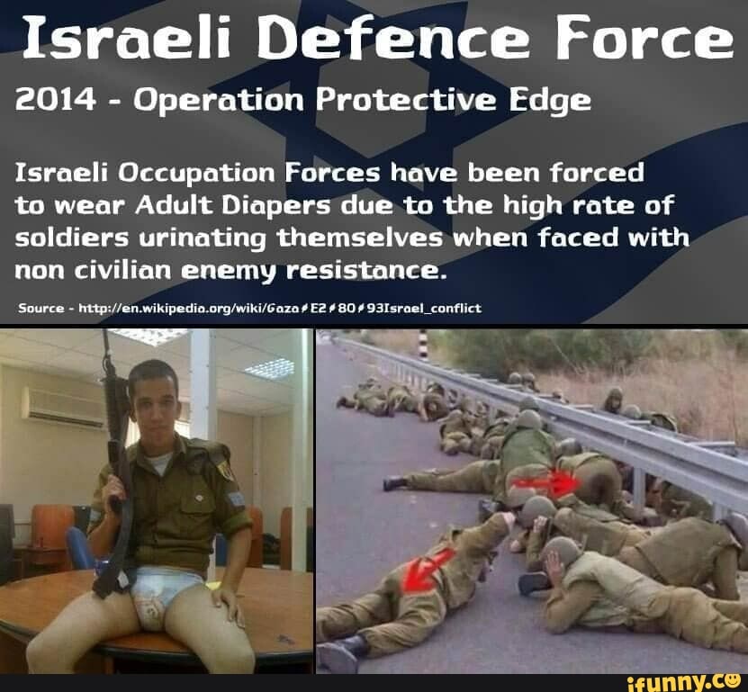Israeli Defence Force
2014 - Operation Protective Edge
Israeli Occupation Forces have been forced
to wear Adult Diapers due. to the high rate of soldiers urinating themselves when faced with non civilian enemy resistance.
'Source 80 93Israel_conflict