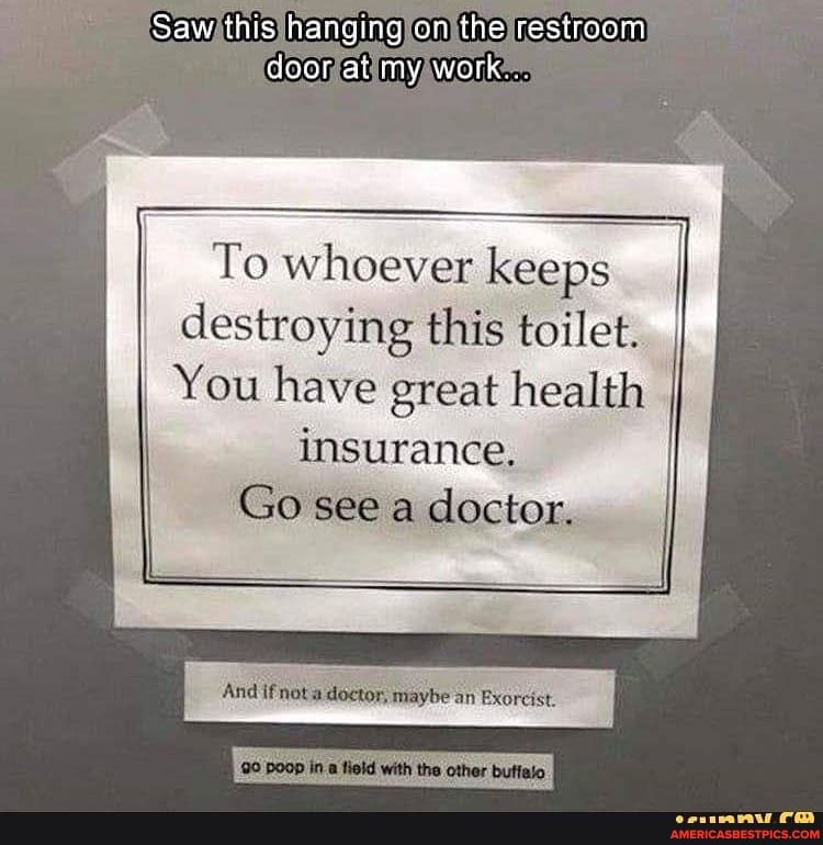 Saw this hanging on the restroom door at my work
To whoever keeps I destroying this toilet.
You have great health
insurance.
Go see doctor.
And if an Exorcist.
the