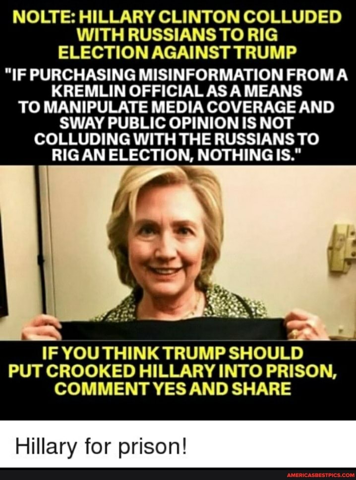 NOLTE: HILLARY CLINTON COLLUDED WITH RUSSIANS TO RIG ELECTION AGAINST TRUMP
"IF PURCHASING MISINFORMATION FROM A KREMLIN OFFICIAL AS A MEANS TO MANIPULATE MEDIA COVERAGE AND SWAY PUBLIC OPINION IS NOT COLLUDING WITH THE RUSSIANS TO RIG AN ELECTION, NOTHING IS."
IF YOU THINK TRUMP SHOULD PUT CROOKED HILLARY INTO PRISON,
COMMENT YES AND SHARE
Hillary for prison!