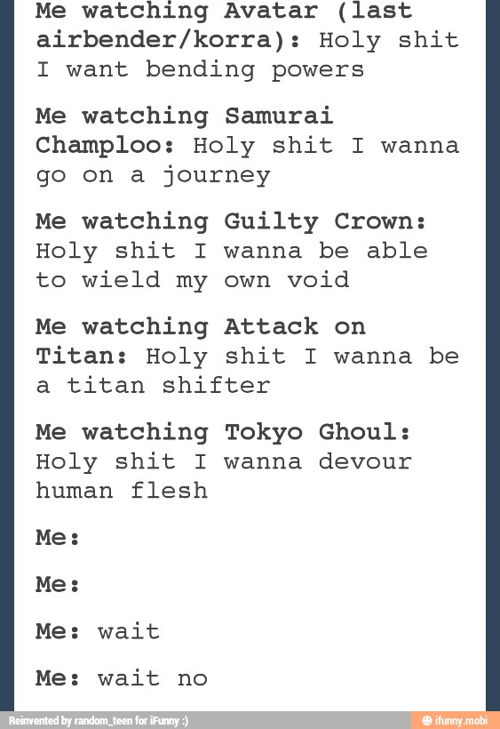 Me watching Avatar (last
airbender/korra): Holy shit
I want bending powers
Me watching Samurai
Champloo: Holy shit I wanna
go on a journey
Me watching Guilty Crown:
Holy shit I wanna be able
to wield my own void
Me watching Attack on
Titan: Holy shit I wanna be
a titan shifter
Me watching Tokyo Ghoul:
Holy shit I wanna devour
human flesh
Me: wait