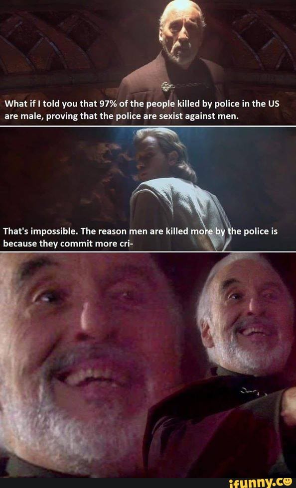 What if I told you that 97% of the people killed by police in the US
are male, proving that the police are sexist against men.
That's impossible. The reason men are
killed mot
because they commit more cri-