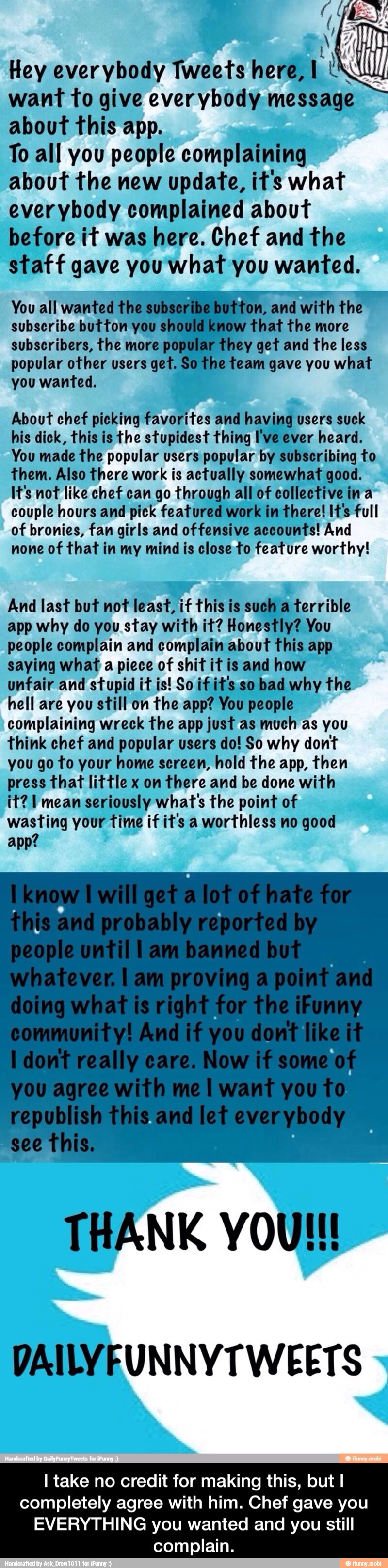 Hey everybody
Tweets here,
want to give everybody message
about this app.
To all you people complaining
about the new update, it's what
everybody complained about
before it was here. Chef and the
staff gave you what you wanted.
ton, and with the
ow
that the more
they get and the less
he team gave you what
You all wanted the su
subscribe button you sho!
subscribers, the more pop!
popular other users get. Si
you wanted. About chef picking favorites and having users suck
his dick, this is the stupidest thing I've ever heard.
You made the popular users popular by subscribing to
them. Also there work is actually somewhat good.
It's not like chef can go through all of collective ina
couple hours and pick featured work in there! It's full
of bronies, fan girls and offensive accounts! And
none of that in my mind is close:to feature worthy!
And last but not least, if this is such a terrible
app why do you stay with it? Honestly? You
people complain and complain about This app
saying what
a piece of shit it is and how
unfair and stupid it is! So if it's so bad why the
hell are you still on the app? You people
complaining wreck the app just as much as you
think chef and popular users do! So why dont
you go to your home screen, hold the app, then - I take no credit for making this, but I completely agree with him. Chef gave you EVERYTHING you wanted and you still complain.