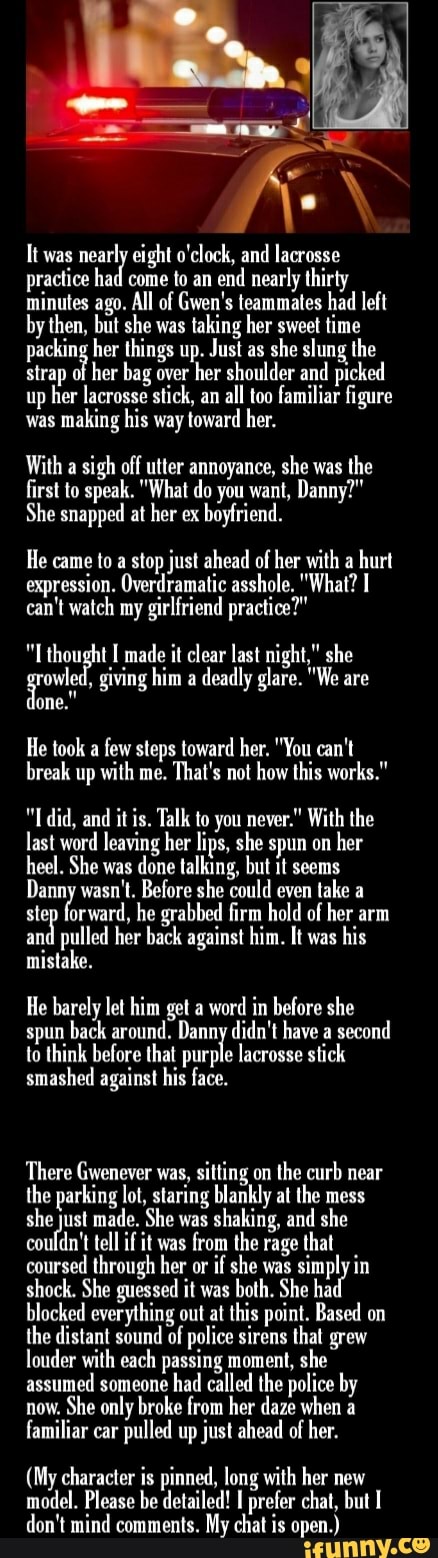 It was
nearly eight o'clock, and lacrosse
practice had come to an end
nearly thirty
minutes ago. All of Gwen's teammates had left
by then, but she was
taking her sweet time
packing her things up. Just as
she slung the
strap of
her bag over
her shoulder and picked
up
her lacrosse stick, an
all too familiar figure
was
making his way toward her.
With a
sigh off utter annoyance, she was
the
first to speak. "What do you want, Danny?"
She snapped at her ex
boyfriend.
He came to a stop just ahead of her with a
hurt
expression. Overdramatic asshole. "What? I
can't watch my girlfriend practice?"
"L thought I made it clear last night," she
giving him a
deadly glare. "We are
He took a
few steps toward her. "You can't
break up with me.
That's not how this works."
it is. Talk to you never." With the
last word leaving her lips, she spun on
her
heel. She was
done talking, but it seems
