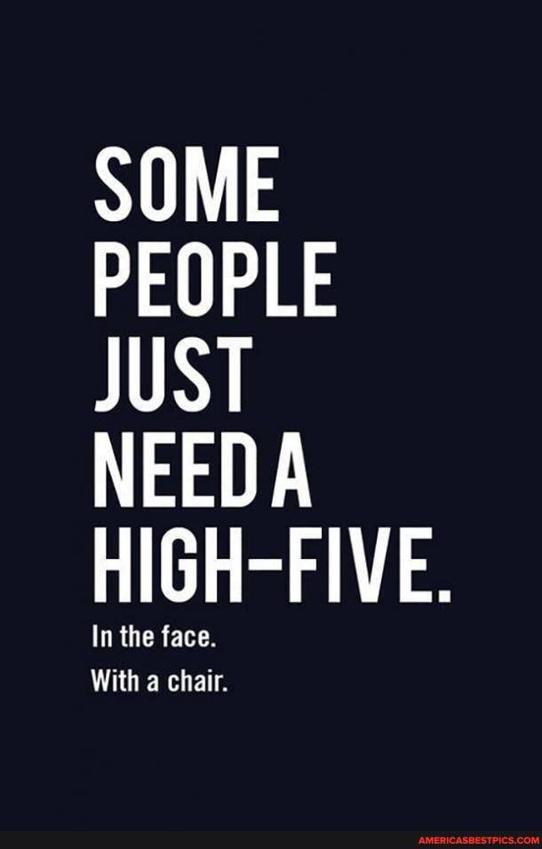 SOME
PEOPLE JUST
NEEDA
HIGH-FIVE.
n the face.
With chair.