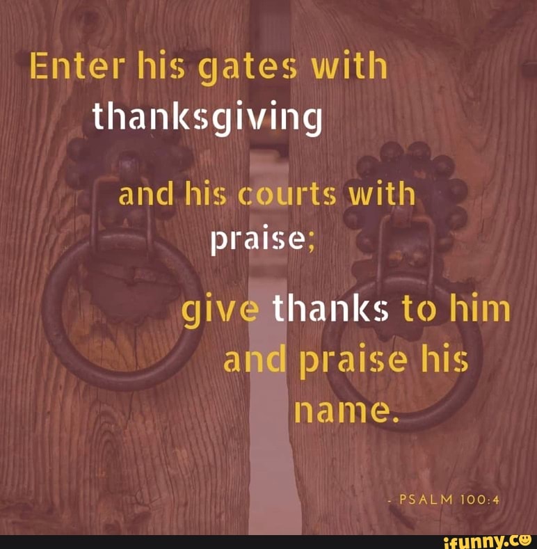 Enter his gates with thanksgiving and his courts with praise; give thanks to him and praise his name.
- PSALM