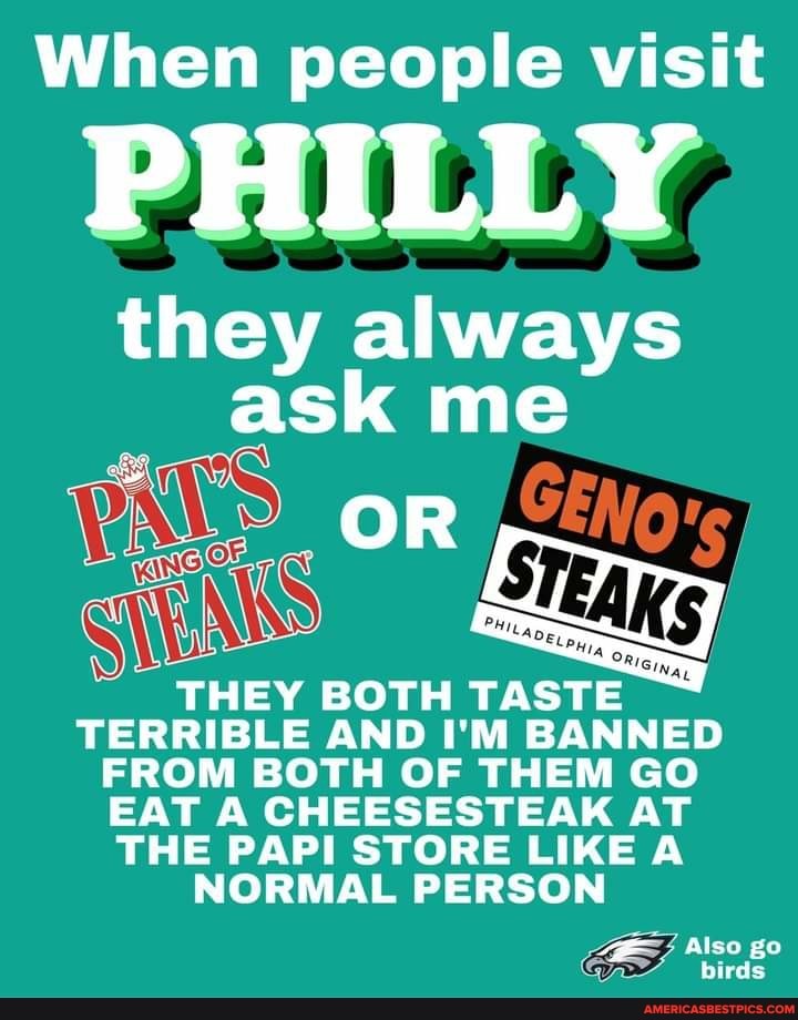 When people visit
PHILLY,
they always ask me
OR
THEY BOTH TASTE TERRIBLE AND I'M BANNED FROM BOTH OF THEM GO EAT A CHEESESTEAK AT THE PAPI STORE LIKE A NORMAL PERSON
Also go
birds