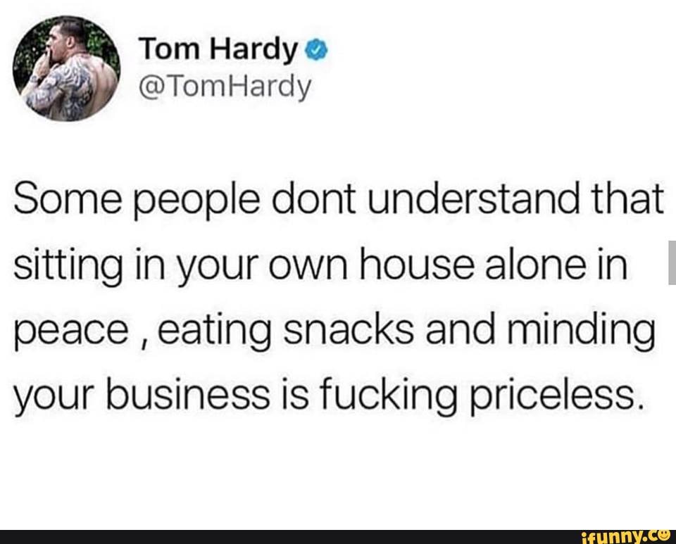 Some people dont understand that
sitting in your own house alone in
peace
eating snacks and minding
your business is fucking priceless.