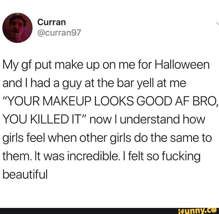 My of put make up on me for Halloween and I had a guy at the bar yell at me
"YOUR MAKEUP LOOKS GOOD AF BRO,
YOU KILLED IT" now I understand how girls feel when other girls do the same to them. It was incredible. I felt so fucking beautiful