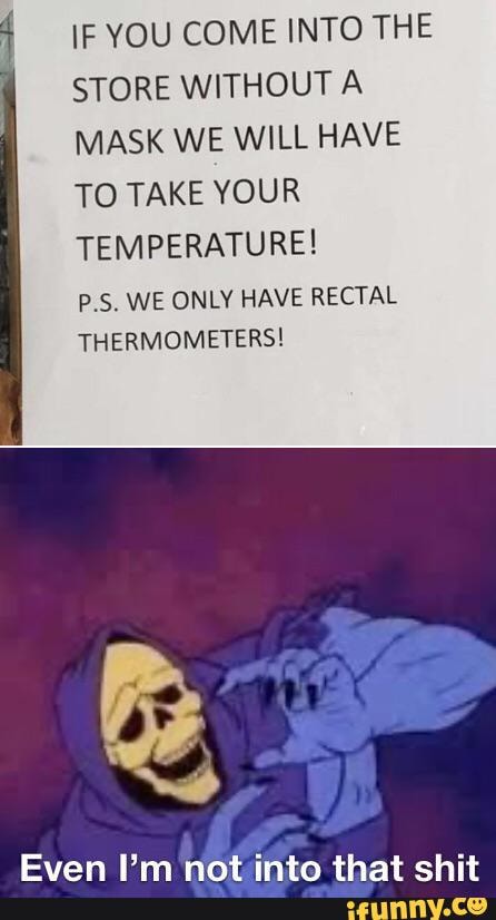 IF YOU COME INTO THE
STORE WITHOUT A
MASK WE WILL HAVE
TO TAKE YOUR
TEMPERATURE!
P.S. WE ONLY HAVE RECTAL
THERMOMETERS!
Even I'm not into that shit