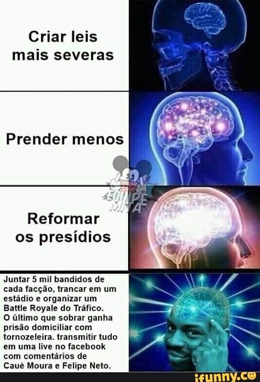 Criar leis
mais severas
Prender menos
Reformar
os presídios
Juntar 5 mil bandidos de
cada facção, trancar em um
estádio e organizar um
Battle Royale do Tráfico.
O último que sobrar ganha
prisão domiciliar com
tornozeleira. transmitir tudo
em uma live no facebook
com comentários de
Cauê Moura e Felipe Neto.