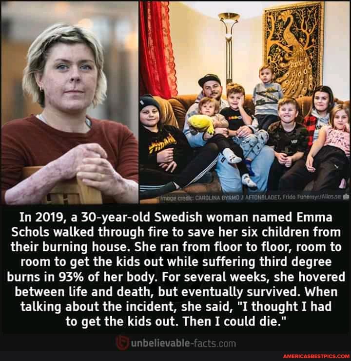 cred: CARDLINA
In 2019, a 30-year-old Swedish woman named Emma
Schols walked through fire to save her six children from their burning house. She ran from floor to floor, room to
room to get the kids out while suffering third degree
burns in 93% of her body. For several weeks, she hovered between life and death, but eventually survived. When talking about the incident, she said, "I thought I had to get the kids out. Then I could die."