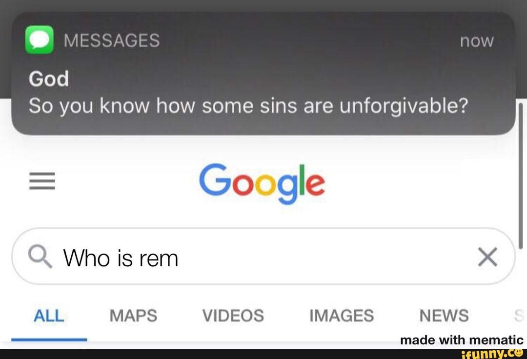 God
MESSAGES now
So you know how some sins are unforgivable?
= Go gle
Q. Who is rem
ALL MAPS VIDEOS IMAGES NEWS
mamatin