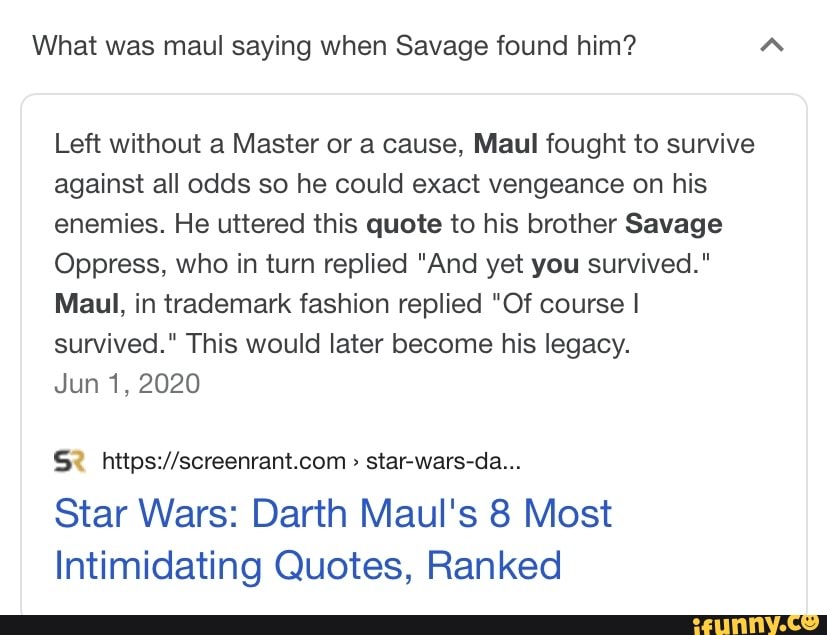 What was maul saying when Savage found him?
Left without a Master or a cause, Maul fought to survive against all odds so he could exact vengeance on his enemies. He uttered this quote to his brother Savage
Oppress, who in turn replied "And yet you survived."
Maul, in trademark fashion replied "Of course I survived." This would later become his legacy.
Jun 1, 2020
star-wars-da...
Star Wars: Darth Maul's 8 Most
Intimidating Quotes, Ranked