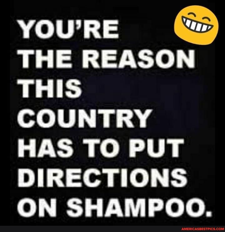 YOU'RE THE REASON THIS COUNTRY HAS TO PUT DIRECTIONS ON SHAMPOO.