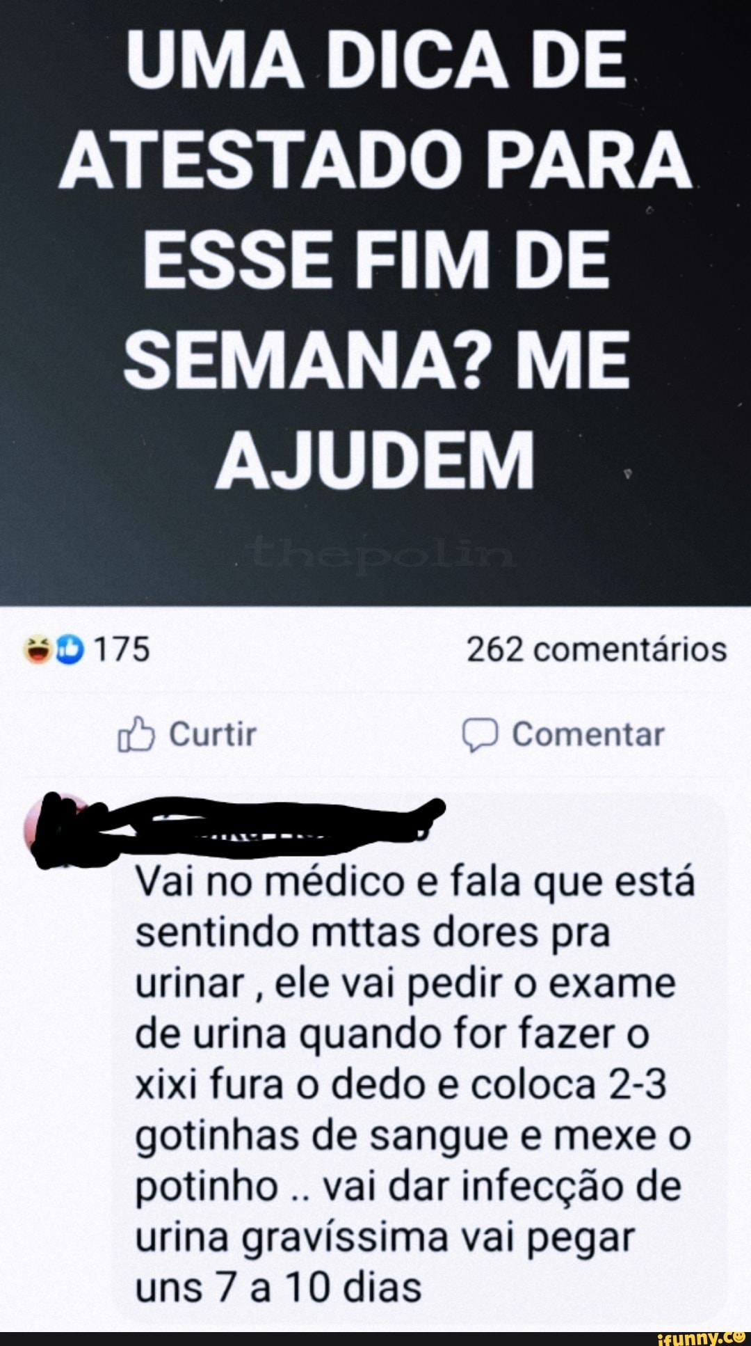 UMA DICA DE ATESTADO PARA ESSE FIM DE
SEMANA? ME AJUDEM
esto) 175 262 comentários
Curtir Comentar
Vai no médico e fala que está sentindo mttas dores pra urinar, ele vai pedir o exame de urina quando for fazer o xixi fura o dedo e coloca 2-3 gotinhas de sangue e mexe o potinho vai dar infecção de urina gravíssima vai pegar uns 7 a 10 dias