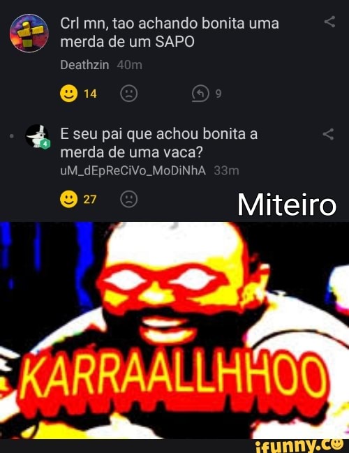 EB Crl mn, tao achando bonita uma
merda de um SAPO Deathzin
Ou
E seu pai que achou bonita a merda de uma vaca? uM. dEpReCiVo. MoDINhA
Miteiro