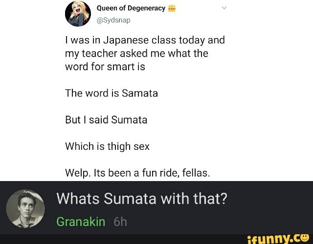 Queen of Degeneracy
was in Japanese class today and my teacher asked me what the word for smart is
The word is Samata
But said Sumata
Which is thigh sex
Welp. Its been a fun ride, fellas.
Whats Sumata with that?
Granakin