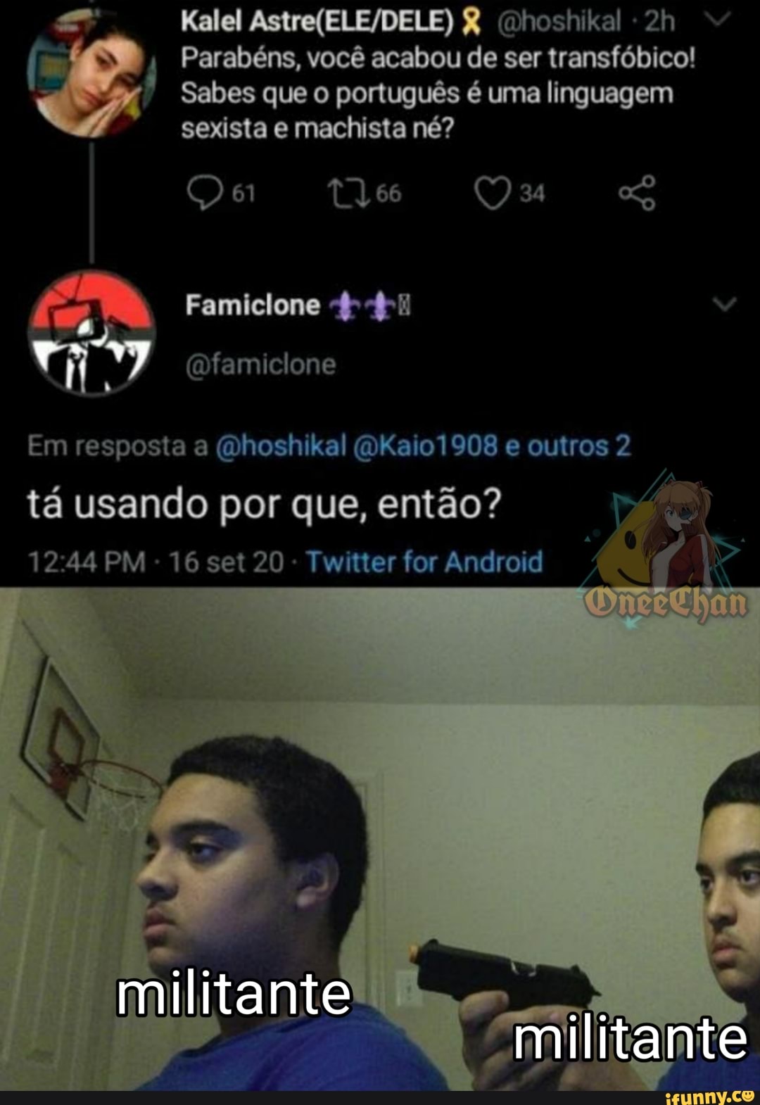 Kalel & (nhoshikal
Parabéns, você acabou de ser transfóbico!
Sabes que o português é uma linguagem
sexista e machista né?
Qe TV 66 34
Famiclone
Em resposta a (Ohoshikal (OKaio1908 e outros 2 tá usando por que, então?
PM - 16 set 20 - Twitter for Android
militante
militante