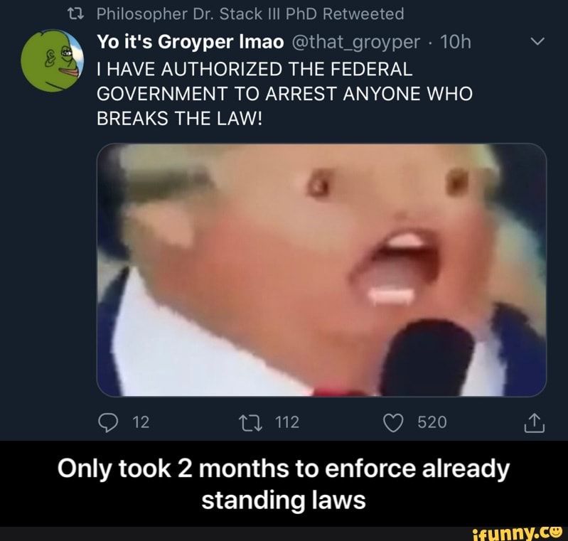 TW Philosopher Dr. Stack Ill PhD Retweeted
y
Yo it's Groyper Imao @that_groyper I HAVE AUTHORIZED THE FEDERAL
GOVERNMENT TO ARREST ANYONE WHO
BREAKS THE LAW!
Only took 2 months to enforce already
standing laws - Only took 2 months to enforce already standing laws