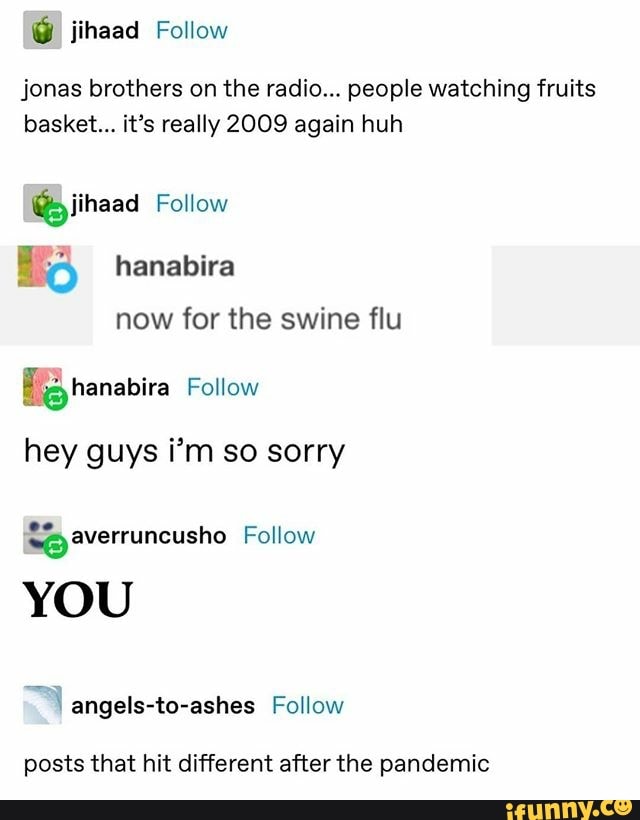 jihaad Follow
jonas brothers on the radio... people watching fruits
basket... it's really 2009 again huh
@piihaad Follow
now for the swine flu
hey guys i'm so sorry
posts that hit different after the pandemic