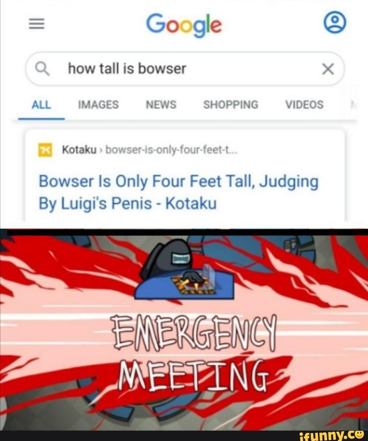 Google
how tall is bowser x
ALL IMAGES NEWS SHOPPING VIDEOS Kotaku bowser-is-only-four-feet-t
Bowser Is Only Four Feet Tall, Judging
By Luigi's Penis - Kotaku
TEINERGENCY
