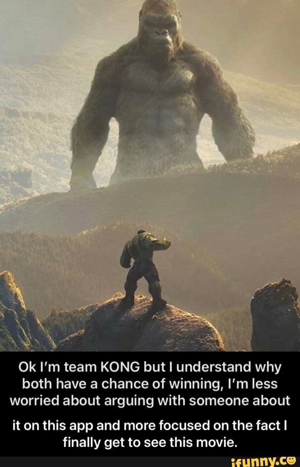 Ok I'm team KONG but understand why both have a chance of winning, I'm less worried about arguing with someone about
it on this app and more focused on the fact I finally get to see this movie. - it on this app and more focused on the fact I finally get to see this movie.