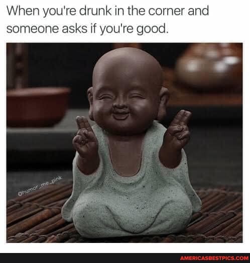 When you're drunk in the corner and someone asks if you're good.