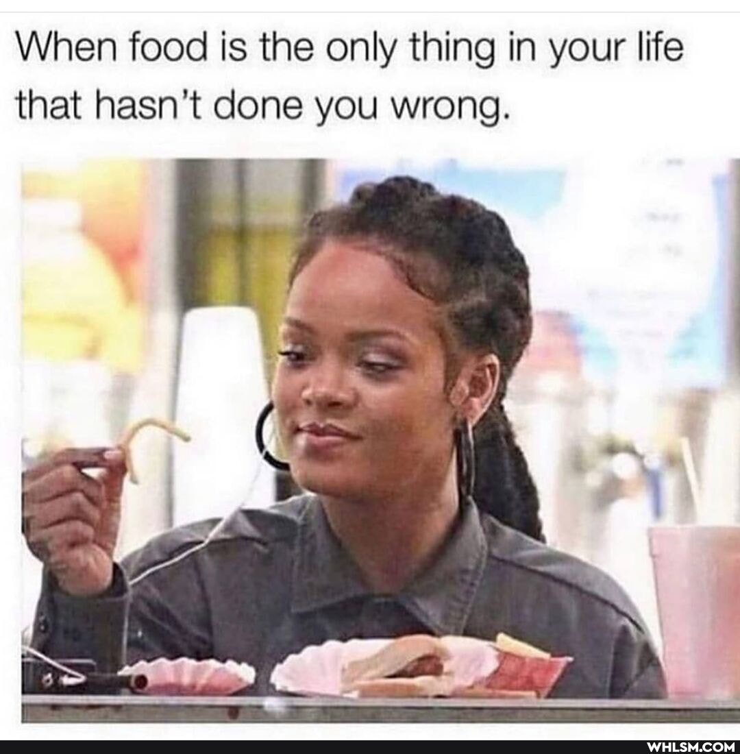When food is the only thing in your life that hasn't done you wrong.