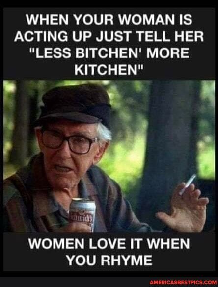 WHEN YOUR WOMAN IS
ACTING UP JUST TELL HER
"LESS BITCHEN' MORE KITCHEN"
he
WOMEN LOVE IT WHEN YOU RHYME