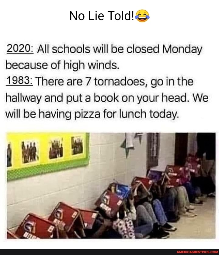 No Lie
2020: All schools will be closed Monday because of high winds.
1983: There are 7 tornadoes, go in the hallway and put a book on your head. We will be having pizza for lunch today.
it