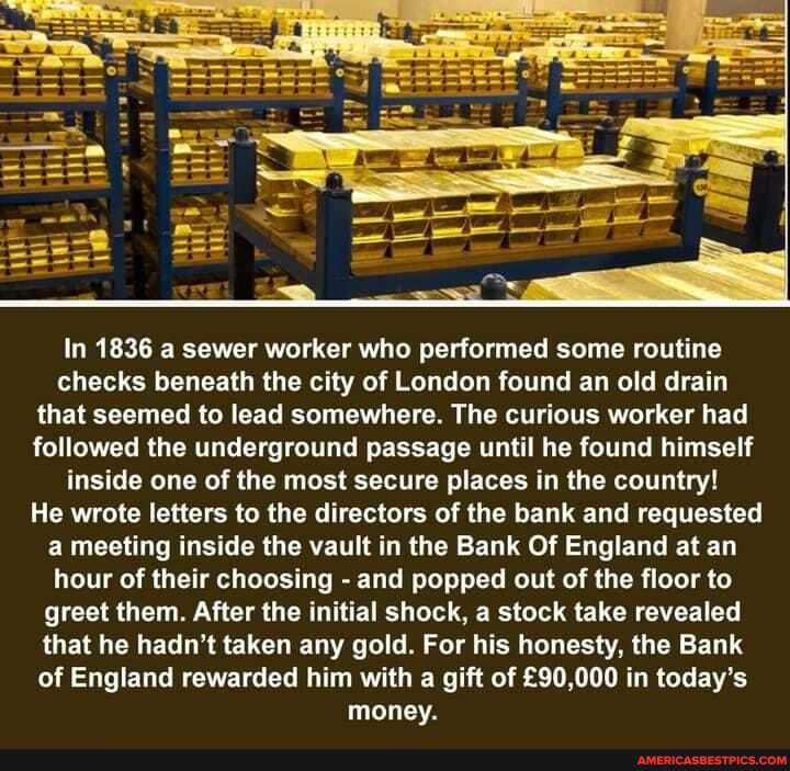 In 1836 a sewer worker who performed some routine checks beneath the city of London found an old drain that seemed to lead somewhere. The curious worker had followed the underground passage until he found himself inside one of the most secure places in the country!
He wrote letters to the directors of the bank and requested a meeting inside the vault in the Bank Of England at an hour of their choosing - and popped out of the floor to greet them. After the initial shock, a stock take revealed that he hadn't taken any gold. For his honesty, the Bank of England rewarded him with a gift of in today's money.