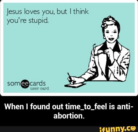 jesus loves you. but Hhxnk
When I found out time_to_feel is anti-
abortion. - When I found out time_to_feel is anti-abortion.
