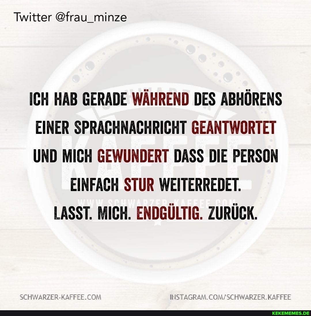 Twitter @frau_minze
ICH HAB GERADE WÄHREND DES ABHÖRENS EINER SPRACHNACHRICHT GEANTWORTET UND MICH GEWUNDERT DASS DIE PERSON
EINFACH STUR WEITERREDET.
LASST. MICH. ENDGÜLTIG. ZURÜCK.